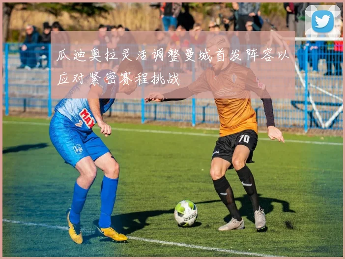 瓜迪奥拉灵活调整曼城首发阵容以应对紧密赛程挑战