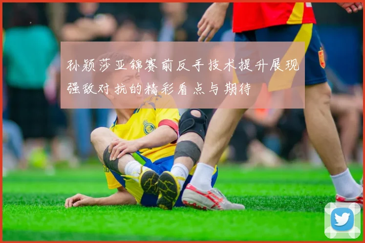 孙颖莎亚锦赛前反手技术提升展现强敌对抗的精彩看点与期待