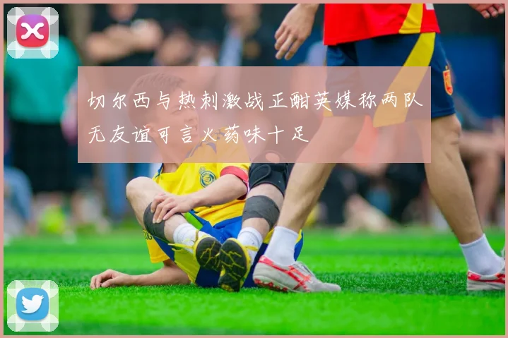 切尔西与热刺激战正酣英媒称两队无友谊可言火药味十足