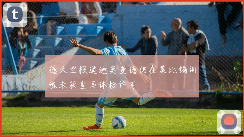 德天空报道迪奥曼德仍在莱比锡训练未获皇马体检许可