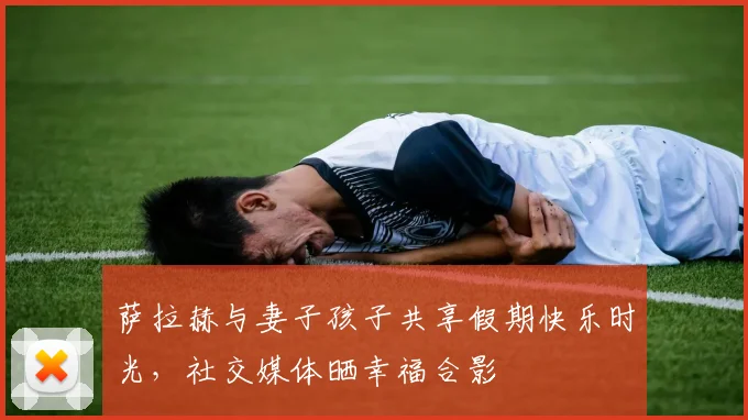 萨拉赫与妻子孩子共享假期快乐时光，社交媒体晒幸福合影