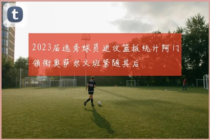 2023届选秀球员进攻篮板统计阿门领衔奥萨尔文班紧随其后