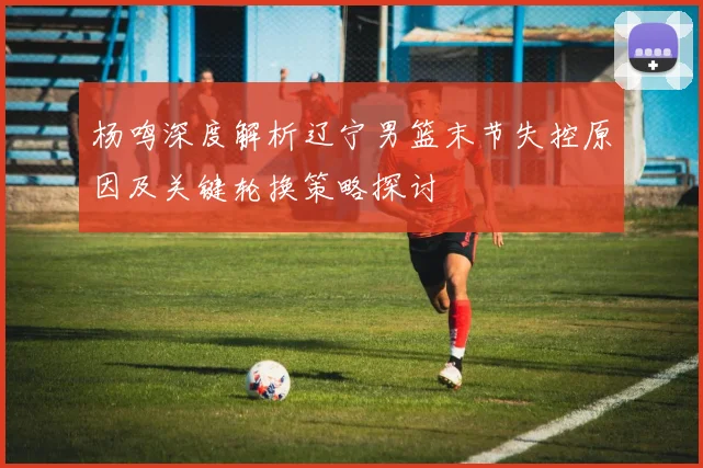 杨鸣深度解析辽宁男篮末节失控原因及关键轮换策略探讨