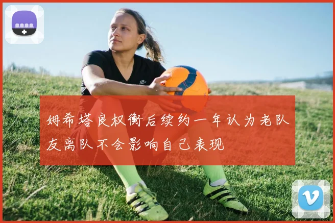 姆希塔良权衡后续约一年认为老队友离队不会影响自己表现