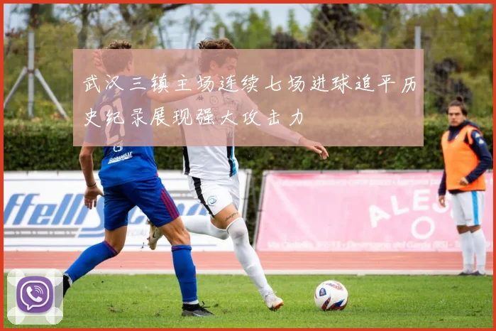 武汉三镇主场连续七场进球追平历史纪录展现强大攻击力