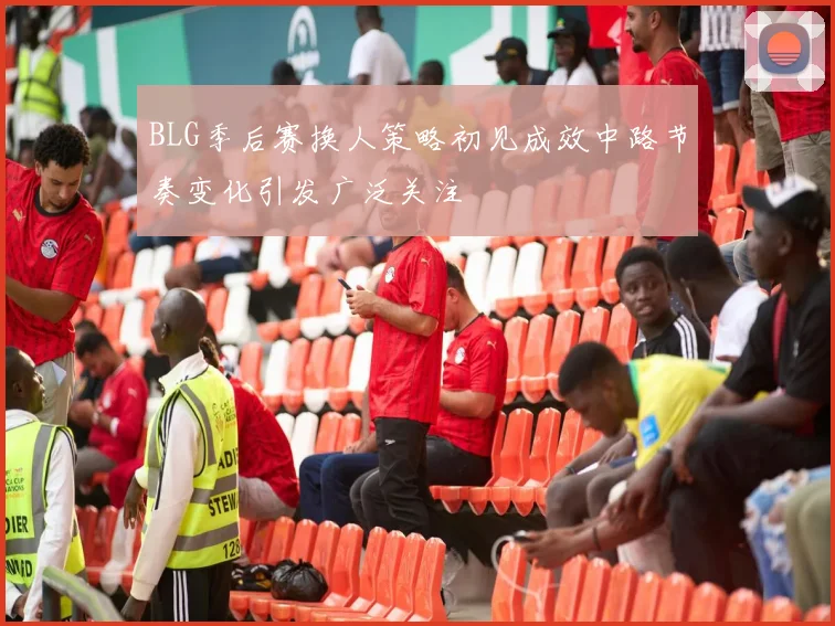 BLG季后赛换人策略初见成效中路节奏变化引发广泛关注