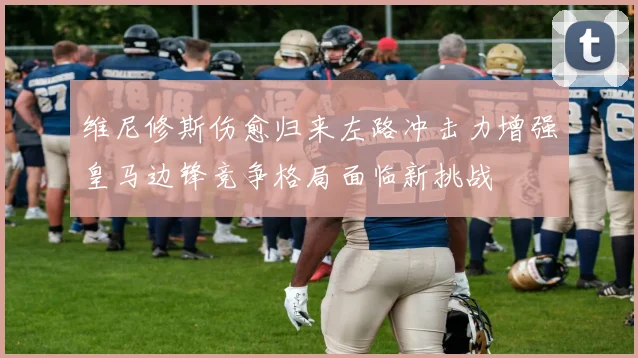 维尼修斯伤愈归来左路冲击力增强皇马边锋竞争格局面临新挑战