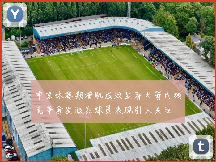 申京休赛期增肌成效显著火箭内线竞争愈发激烈球员表现引人关注
